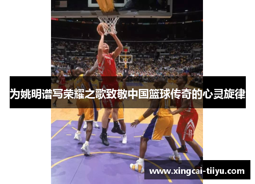 为姚明谱写荣耀之歌致敬中国篮球传奇的心灵旋律